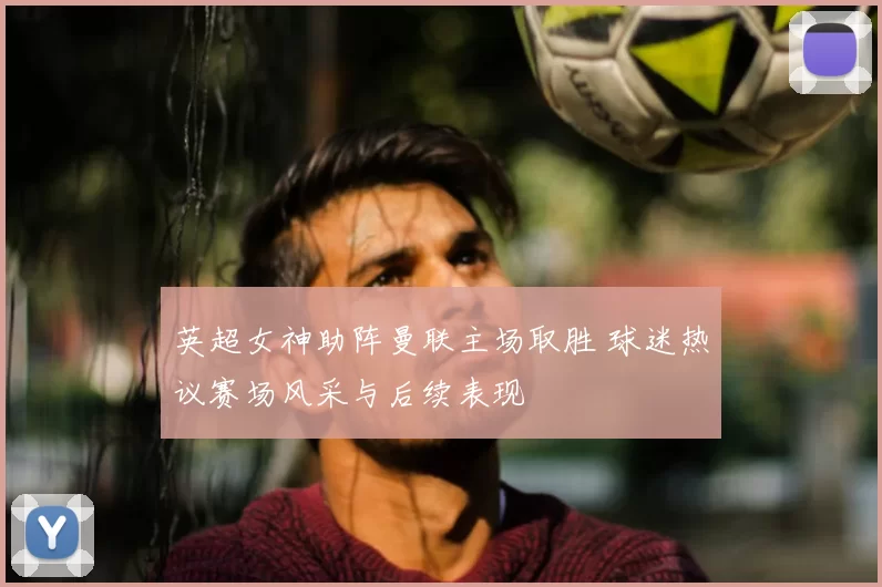 英超女神助阵曼联主场取胜 球迷热议赛场风采与后续表现