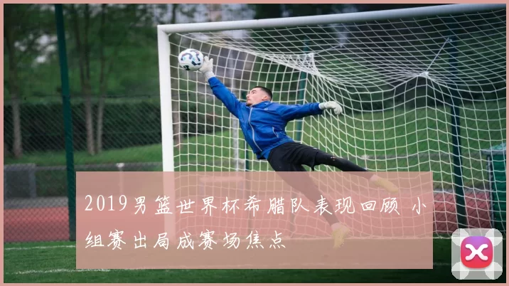 2019男篮世界杯希腊队表现回顾 小组赛出局成赛场焦点