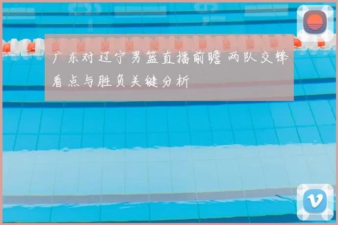 广东对辽宁男篮直播前瞻 两队交锋看点与胜负关键分析