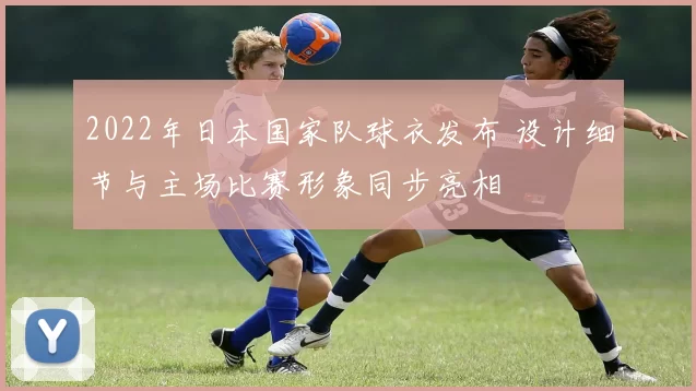 2022年日本国家队球衣发布 设计细节与主场比赛形象同步亮相