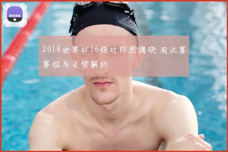 2018世界杯16强对阵图揭晓 淘汰赛赛程与走势解析