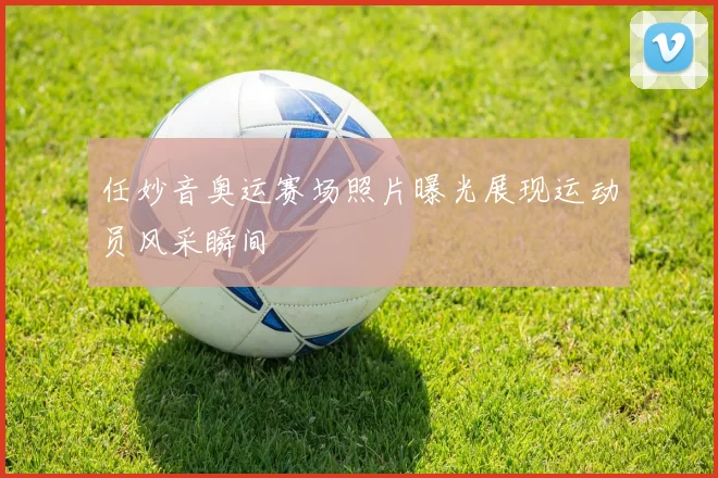 任妙音奥运赛场照片曝光展现运动员风采瞬间