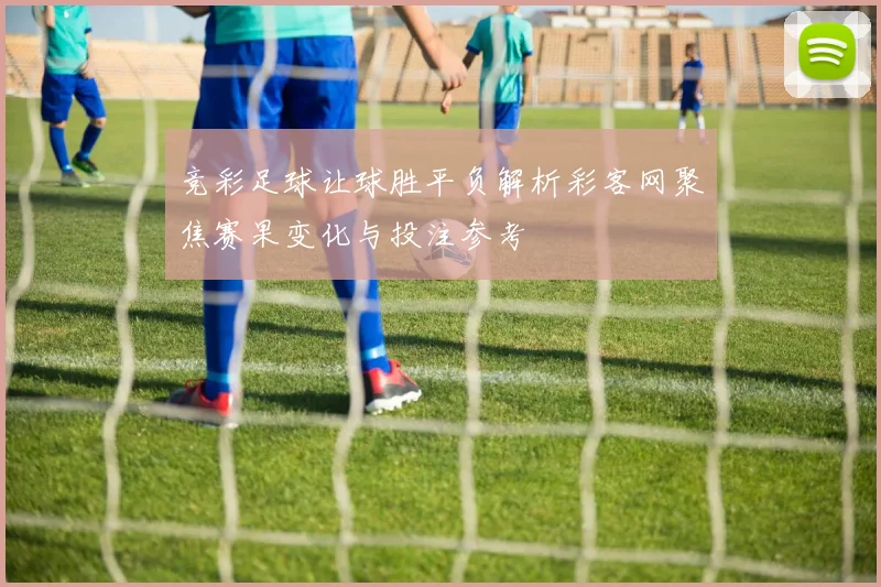 竞彩足球让球胜平负解析彩客网聚焦赛果变化与投注参考