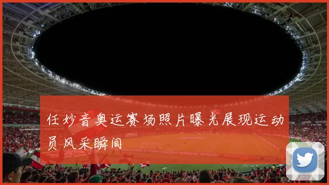 任妙音奥运赛场照片曝光展现运动员风采瞬间