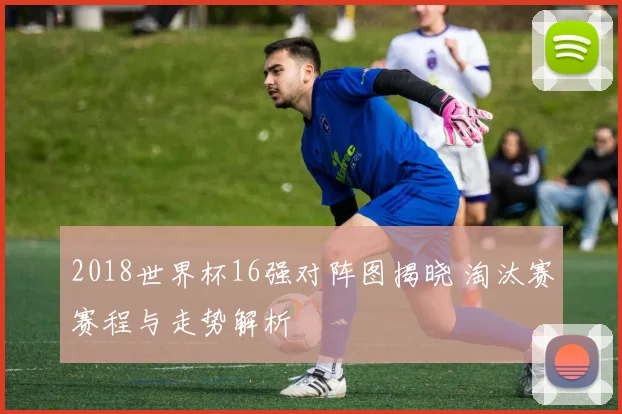 2018世界杯16强对阵图揭晓 淘汰赛赛程与走势解析
