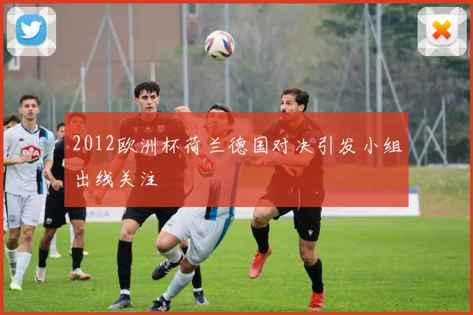 2012欧洲杯荷兰德国对决引发小组出线关注